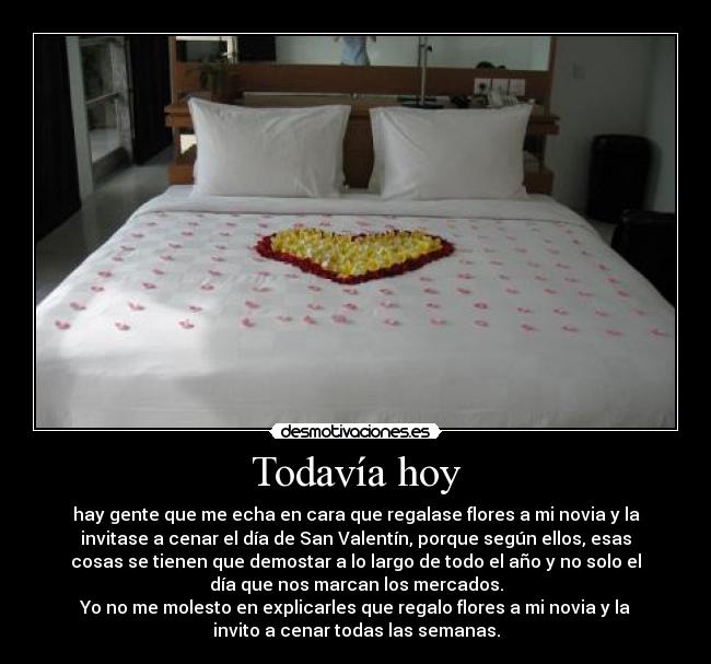 Todavía hoy - hay gente que me echa en cara que regalase flores a mi novia y la
invitase a cenar el día de San Valentín, porque según ellos, esas
cosas se tienen que demostar a lo largo de todo el año y no solo el
día que nos marcan los mercados.
Yo no me molesto en explicarles que regalo flores a mi novia y la
invito a cenar todas las semanas.
