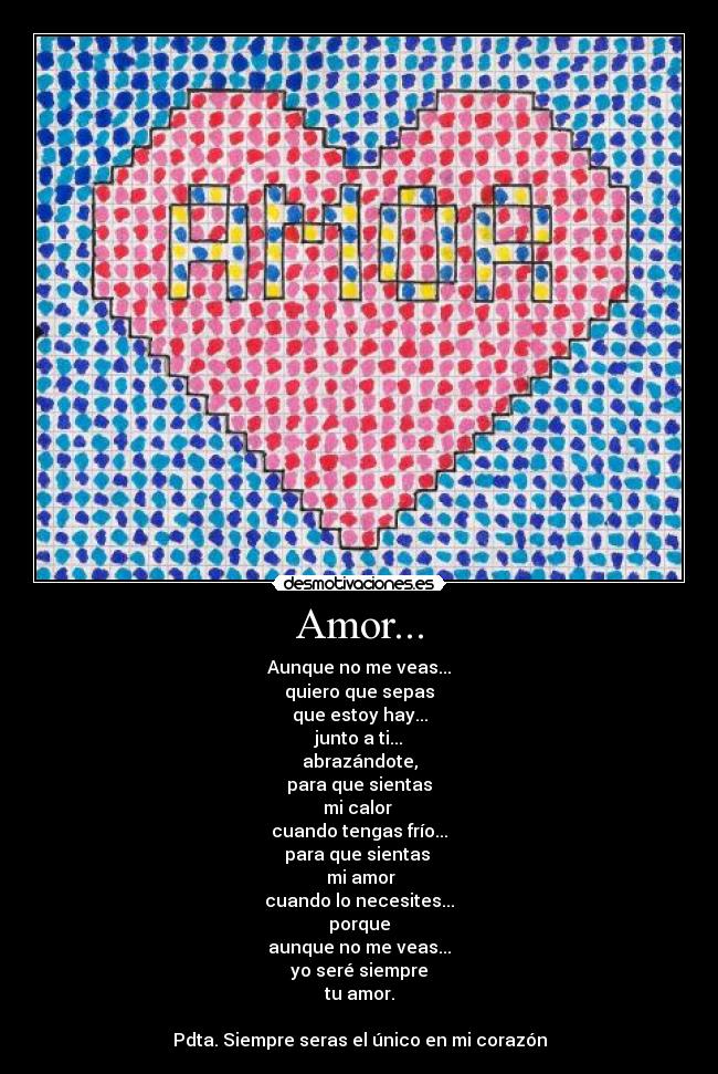 Amor... - Aunque no me veas...
quiero que sepas
que estoy hay...
junto a ti...
abrazándote,
para que sientas
mi calor 
cuando tengas frío...
para que sientas 
 mi amor
cuando lo necesites...
porque
aunque no me veas...
yo seré siempre
tu amor.

Pdta. Siempre seras el único en mi corazón
