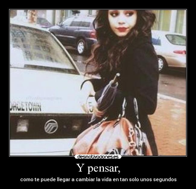 Y pensar, - como te puede llegar a cambiar la vida en tan solo unos segundos