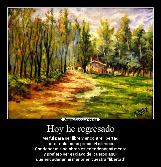 Hoy he regresado - Me fui para ser libre y encontré libertad,
pero tenía como precio el silencio.
Condenar mis palabras es encadenar mi mente
y prefiero ser esclavo del cuerpo aquí 
que encadenar mi mente en vuestra libertad