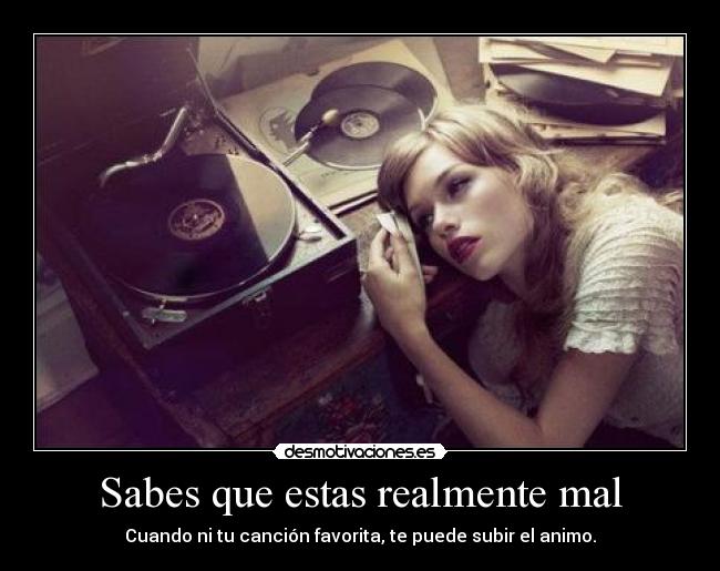 Sabes que estas realmente mal - Cuando ni tu canción favorita, te puede subir el animo.