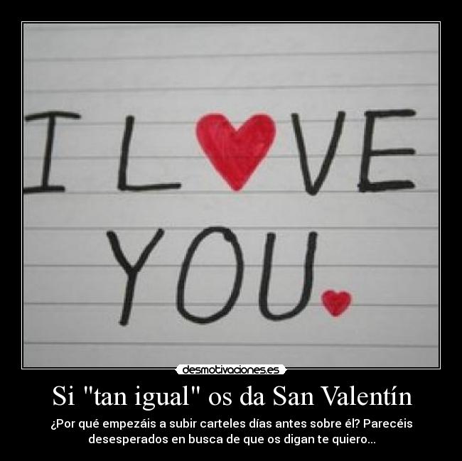 Si tan igual os da San Valentín - ¿Por qué empezáis a subir carteles días antes sobre él? Parecéis
desesperados en busca de que os digan te quiero...