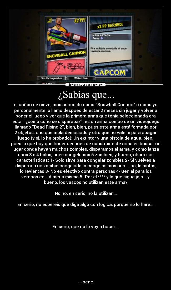 ¿Sabias que... - el cañon de nieve, mas conocido como Snowball Cannon o como yo
personalmente lo llamo despues de estar 2 meses sin jugar y volver a
poner el juego y ver que la primera arma que tenia seleccionada era
esta: ¿como coño se disparaba?, es un arma combo de un videojuego
llamado Dead Rising 2, bien, bien, pues este arma está formada por
2 objetos, uno que mola demasiado y otro que no vale ni para apagar
fuego (y si, lo he probado): Un extintor y una pistola de agua, bien,
pues lo que hay que hacer después de construir este arma es buscar un
lugar donde hayan muchos zombies, disparamos el arma, y como lanza
unas 3 o 4 bolas, pues congelamos 5 zombies, y bueno, ahora sus
caracteristicas: 1- Solo sirve para congelar zombies 2- Si vuelves a
disparar a un zombie congelado lo congelas mas aun.... no, lo matas,
lo revientas 3- No es efectivo contra personas 4- Genial para los
veranos en... Almeria mismo 5- Por el **** y lo que sigue jojo... y
bueno, los vascos no utilizan este arma?
No no, en serio, no la utilizan...
En serio, no espereis que diga algo con logica, porque no lo haré....
En serio, que no lo voy a hacer....
... pene