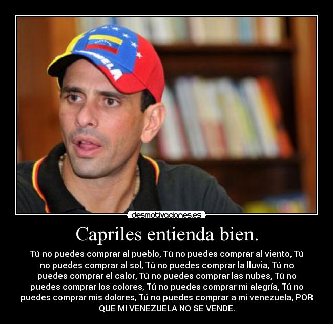 Capriles entienda bien. - Tú no puedes comprar al pueblo, Tú no puedes comprar al viento, Tú
no puedes comprar al sol, Tú no puedes comprar la lluvia, Tú no
puedes comprar el calor, Tú no puedes comprar las nubes, Tú no
puedes comprar los colores, Tú no puedes comprar mi alegría, Tú no
puedes comprar mis dolores, Tú no puedes comprar a mi venezuela, POR
QUE MI VENEZUELA NO SE VENDE.