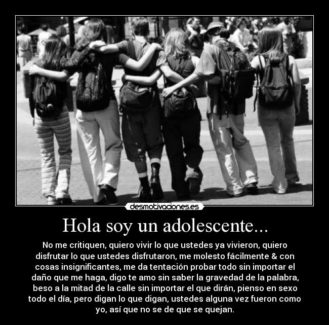 Hola soy un adolescente... - No me critiquen, quiero vivir lo que ustedes ya vivieron, quiero
disfrutar lo que ustedes disfrutaron, me molesto fácilmente & con
cosas insignificantes, me da tentación probar todo sin importar el
daño que me haga, digo te amo sin saber la gravedad de la palabra,
beso a la mitad de la calle sin importar el que dirán, pienso en sexo
todo el día, pero digan lo que digan, ustedes alguna vez fueron como
yo, así que no se de que se quejan.