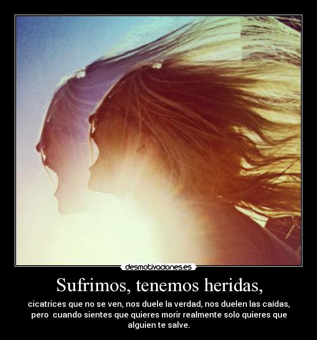 Sufrimos, tenemos heridas, - cicatrices que no se ven, nos duele la verdad, nos duelen las caídas,
pero cuando sientes que quieres morir realmente solo quieres que
alguien te salve.