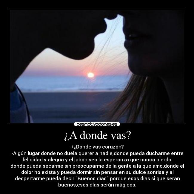 ¿A donde vas? - +¿Donde vas corazón?
-Algún lugar donde no duela querer a nadie,donde pueda ducharme entre
felicidad y alegría y el jabón sea la esperanza que nunca pierda
donde pueda secarme sin preocuparme de la gente a la que amo,donde el
dolor no exista y pueda dormir sin pensar en su dulce sonrisa y al
despertarme pueda decir Buenos días porque esos días si que serán
buenos,esos días serán mágicos.