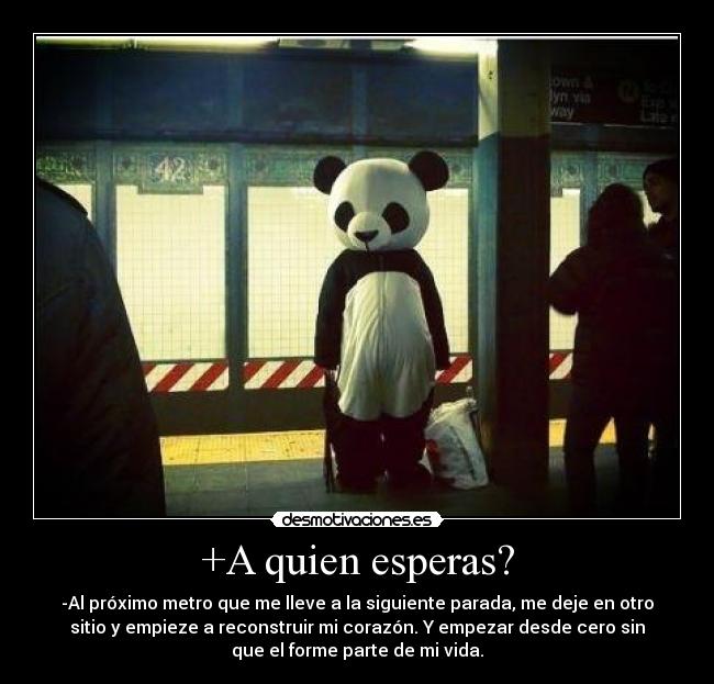 +A quien esperas? - -Al próximo metro que me lleve a la siguiente parada, me deje en otro
sitio y empieze a reconstruir mi corazón. Y empezar desde cero sin
que el forme parte de mi vida.