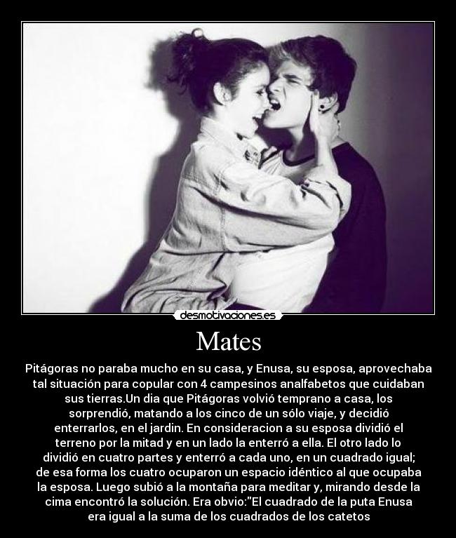 Mates - Pitágoras no paraba mucho en su casa, y Enusa, su esposa, aprovechaba
tal situación para copular con 4 campesinos analfabetos que cuidaban
sus tierras.Un dia que Pitágoras volvió temprano a casa, los
sorprendió, matando a los cinco de un sólo viaje, y decidió
enterrarlos, en el jardin. En consideracion a su esposa dividió el
terreno por la mitad y en un lado la enterró a ella. El otro lado lo
dividió en cuatro partes y enterró a cada uno, en un cuadrado igual;
de esa forma los cuatro ocuparon un espacio idéntico al que ocupaba
la esposa. Luego subió a la montaña para meditar y, mirando desde la
cima encontró la solución. Era obvio:El cuadrado de la puta Enusa
era igual a la suma de los cuadrados de los catetos