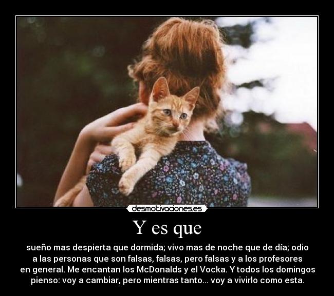 Y es que - sueño mas despierta que dormida; vivo mas de noche que de día; odio
a las personas que son falsas, falsas, pero falsas y a los profesores
en general. Me encantan los McDonalds y el Vocka. Y todos los domingos
pienso: voy a cambiar, pero mientras tanto... voy a vivirlo como esta.