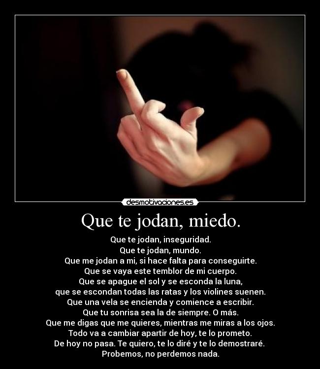 Que te jodan, miedo. - Que te jodan, inseguridad.
Que te jodan, mundo.
Que me jodan a mi, si hace falta para conseguirte.
Que se vaya este temblor de mi cuerpo.
Que se apague el sol y se esconda la luna,
que se escondan todas las ratas y los violines suenen.
Que una vela se encienda y comience a escribir.
Que tu sonrisa sea la de siempre. O más.
Que me digas que me quieres, mientras me miras a los ojos.
Todo va a cambiar apartir de hoy, te lo prometo.
De hoy no pasa. Te quiero, te lo diré y te lo demostraré. 
Probemos, no perdemos nada.