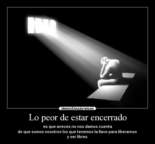 Lo peor de estar encerrado - es que aveces no nos damos cuenta
de que somos nosotros los que tenemos la llave para liberarnos 
y ser libres.