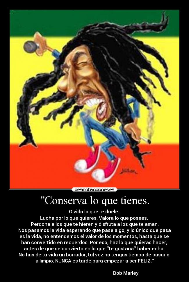 Conserva lo que tienes. - Olvida lo que te duele.
Lucha por lo que quieres. Valora lo que posees.
Perdona a los que te hieren y disfruta a los que te aman.
Nos pasamos la vida esperando que pase algo, y lo único que pasa
es la vida, no entendemos el valor de los momentos, hasta que se
han convertido en recuerdos. Por eso, haz lo que quieras hacer,
antes de que se convierta en lo que te gustaría haber echo.
No has de tu vida un borrador, tal vez no tengas tiempo de pasarlo
a limpio. NUNCA es tarde para empezar a ser FELIZ.
Bob Marley