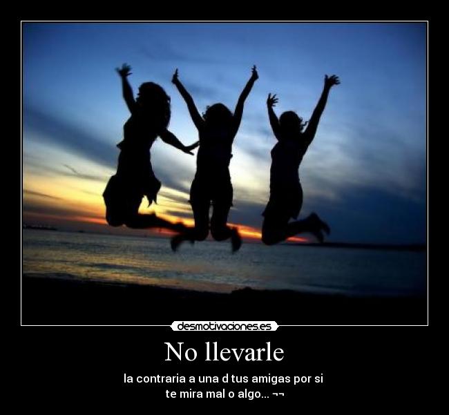 No llevarle - la contraria a una d tus amigas por si
te mira mal o algo... ¬¬
