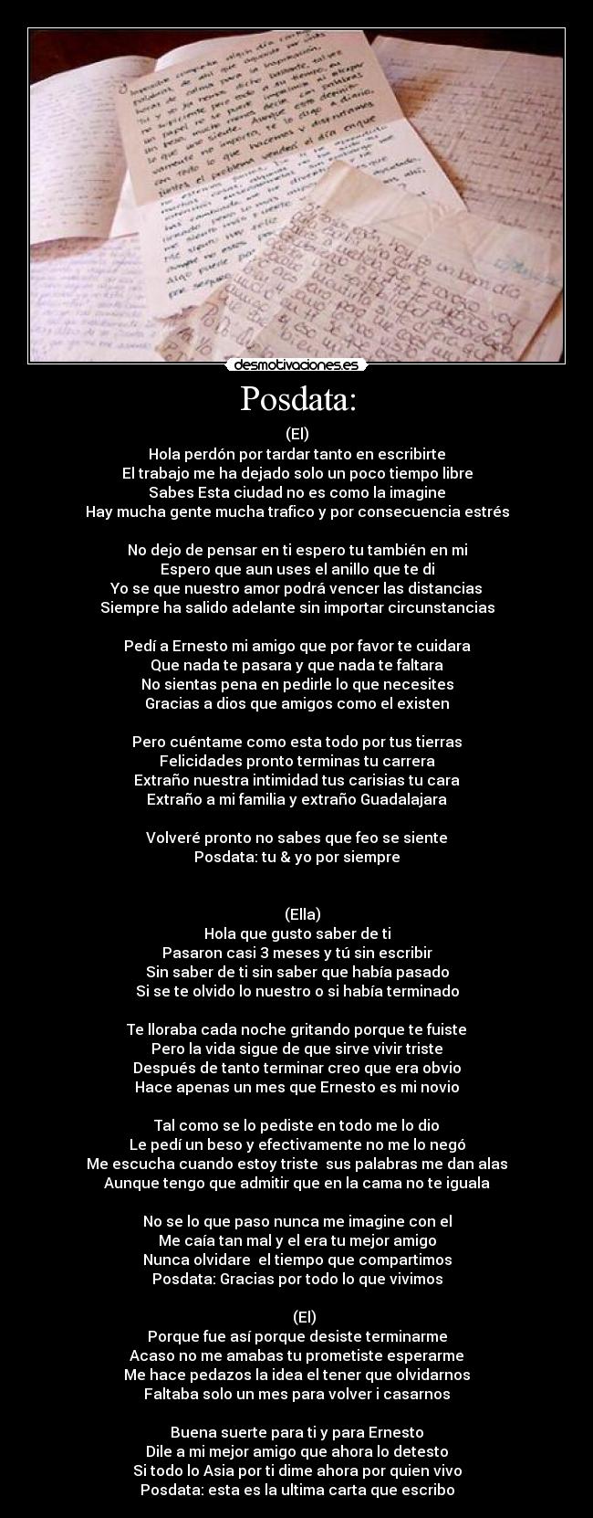 Posdata: - (El)
Hola perdón por tardar tanto en escribirte
El trabajo me ha dejado solo un poco tiempo libre
Sabes Esta ciudad no es como la imagine
Hay mucha gente mucha trafico y por consecuencia estrés

No dejo de pensar en ti espero tu también en mi
Espero que aun uses el anillo que te di
Yo se que nuestro amor podrá vencer las distancias
Siempre ha salido adelante sin importar circunstancias

Pedí a Ernesto mi amigo que por favor te cuidara
Que nada te pasara y que nada te faltara
No sientas pena en pedirle lo que necesites
Gracias a dios que amigos como el existen

Pero cuéntame como esta todo por tus tierras
Felicidades pronto terminas tu carrera
Extraño nuestra intimidad tus carisias tu cara
Extraño a mi familia y extraño Guadalajara

Volveré pronto no sabes que feo se siente
Posdata: tu & yo por siempre


   (Ella)
Hola que gusto saber de ti
Pasaron casi 3 meses y tú sin escribir
Sin saber de ti sin saber que había pasado
Si se te olvido lo nuestro o si había terminado

Te lloraba cada noche gritando porque te fuiste
Pero la vida sigue de que sirve vivir triste
Después de tanto terminar creo que era obvio
Hace apenas un mes que Ernesto es mi novio

Tal como se lo pediste en todo me lo dio
Le pedí un beso y efectivamente no me lo negó
Me escucha cuando estoy triste  sus palabras me dan alas
Aunque tengo que admitir que en la cama no te iguala

No se lo que paso nunca me imagine con el
Me caía tan mal y el era tu mejor amigo
Nunca olvidare  el tiempo que compartimos
Posdata: Gracias por todo lo que vivimos

    (El)
Porque fue así porque desiste terminarme
Acaso no me amabas tu prometiste esperarme
Me hace pedazos la idea el tener que olvidarnos
Faltaba solo un mes para volver i casarnos

Buena suerte para ti y para Ernesto
Dile a mi mejor amigo que ahora lo detesto
Si todo lo Asia por ti dime ahora por quien vivo
Posdata: esta es la ultima carta que escribo