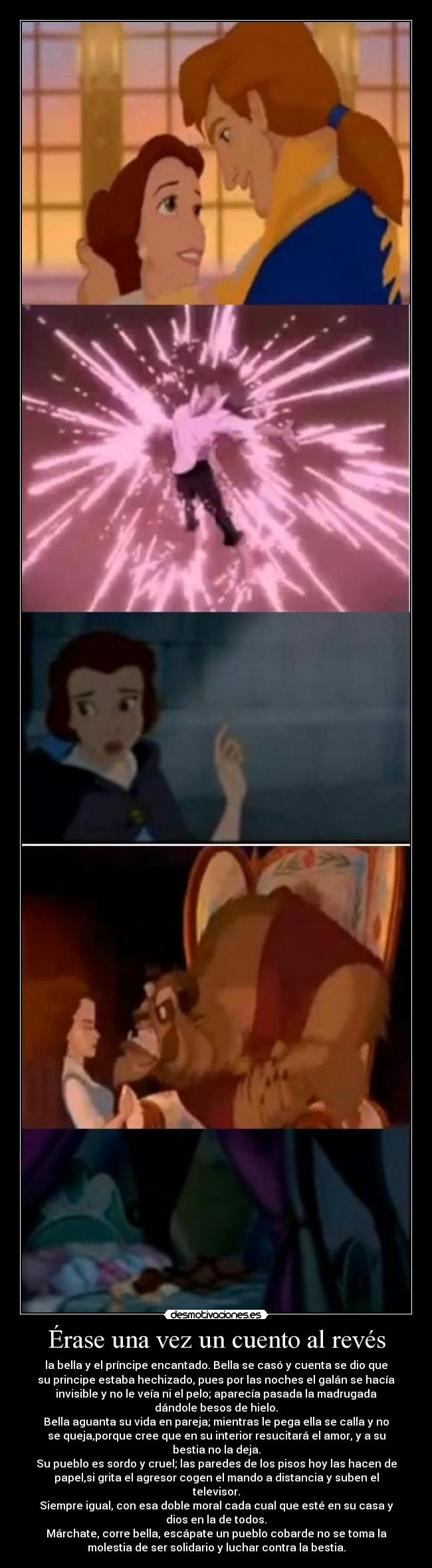 Érase una vez un cuento al revés - la bella y el príncipe encantado. Bella se casó y cuenta se dio que
su principe estaba hechizado, pues por las noches el galán se hacía
invisible y no le veía ni el pelo; aparecía pasada la madrugada
dándole besos de hielo.
Bella aguanta su vida en pareja; mientras le pega ella se calla y no
se queja,porque cree que en su interior resucitará el amor, y a su
bestia no la deja.
Su pueblo es sordo y cruel; las paredes de los pisos hoy las hacen de
papel,si grita el agresor cogen el mando a distancia y suben el
televisor.
Siempre igual, con esa doble moral cada cual que esté en su casa y
dios en la de todos.
Márchate, corre bella, escápate un pueblo cobarde no se toma la
molestia de ser solidario y luchar contra la bestia.