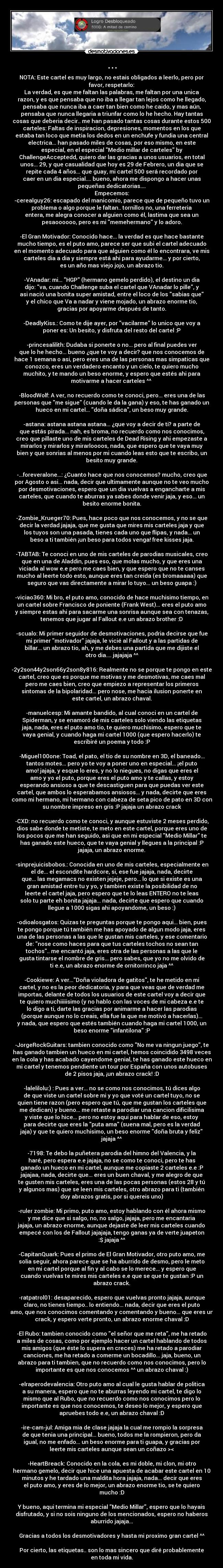 ... - NOTA: Este cartel es muy largo, no estais obligados a leerlo, pero por
favor, respetarlo:
La verdad, es que me faltan las palabras, me faltan por una unica
razon, y es que pensaba que no iba a llegar tan lejos como he llegado,
pensaba que nunca iba a caer tan bien como he caido, y mas aún,
pensaba que nunca llegaria a triunfar como lo he hecho. Hay tantas
cosas que deberia decir.. me han pasado tantas cosas durante estos 500
carteles: Faltas de inspiracion, depresiones, momentos en los que
estaba tan loco que metia los dedos en un enchufe y fundia una central
electrica... han pasado miles de cosas, por eso mismo, en este
especial, en el especial Medio millar de carteles by
ChallengeAcceptedd, quiero dar las gracias a unos usuarios, en total
unos... 29, y que casualidad que hoy es 29 de Febrero, un dia que se
repite cada 4 años... que guay, mi cartel 500 será recordado por
caer en un dia especial.... bueno, ahora me dispongo a hacer unas
pequeñas dedicatorias....
Empecemos:
-cerealguy26: escapado del manicomio, parece que de pequeño tuvo un
problema o algo porque le faltan.. tornillos no, una ferreteria
entera, me alegra conocer a alguien como él, lastima que sea un
pesaoooooo, pero es mi memehermano y lo adoro.

-El Gran Motivador: Conocido hace... la verdad es que hace bastante
mucho tiempo, es el puto amo, parece ser que subi el cartel adecuado
en el momento adecuado para que alguien como él lo encontrara, ve mis
carteles dia a dia y siempre está ahi para ayudarme... y por cierto,
es un año mas viejo jojo, un abrazo tio.

-VAnadar: mi... HGP (hermano gemelo perdido), el destino un dia
dijo: va, cuando Challenge suba el cartel que VAnadar lo pille, y
asi nació una bonita super amistad, entre el loco de los sabias que
y el chico que Va a nadar y viene mojado, un abrazo enorme tio,
gracias por apoyarme después de tanto.

-DeadlyKiss.: Como te dije ayer, por vacilarme lo unico que voy a
poner es: Un besito, y disfruta del resto del cartel :P

-princesalilith: Dudaba si ponerte o no... pero al final puedes ver
que lo he hecho... bueno ¿que te voy a decir? que nos conocemos de
hace 1 semana o asi, pero eres una de las personas mas simpaticas que
conozco, eres un verdadero encanto y un cielo, te quiero mucho
muchito, y te mando un beso enorme, y espero que estés ahi para
motivarme a hacer carteles ^^ ♥

-BloodWolf: A ver, no recuerdo como te conoci, pero... eres una de las
personas que me sigue (cuando le da la gana) y eso, te has ganado un
hueco en mi cartel... doña sádica, un beso muy grande.

-astana: astana astana astana... ¿que voy a decir de ti? a parte de
que estás pirada... nah, es broma, no recuerdo como nos conocimos,
creo que pillaste uno de mis carteles de Dead Rising y ahi empezaste a
mirarlos y mirarlos y mirarloooos, nada, que espero que te vaya muy
bien y que sonrias al menos por mi cuando leas esto que te escribo, un
besito muy grande.

-...foreveralone...: ¿Cuanto hace que nos conocemos? mucho, creo que
por Agosto o asi... nada, decir que ultimamente aunque no te veo mucho
por desmotivaciones, espero que un dia vuelvas a engancharte a mis
carteles, que cuando te aburras ya sabes donde venir jaja, y eso... un
besito enorme bonita.

-Zombie_Krueger70: Pues, hace poco que nos conocemos, y no se que
decir la verdad jajaja, que me gusta que mires mis carteles jaja y que
los tuyos son una pasada, tienes cada uno que flipas, y nada... un
beso a ti también ¡un beso para todos venga! free kisses jaja.

-TABTAB: Te conoci en uno de mis carteles de parodias musicales, creo
que en una de Aladdin, pues eso, que molas mucho, y que eres una
viciada al wow e.e pero me caes bien, y que espero que no te canses
mucho al leerte todo esto, aunque eres tan creida (es bromaaaaa) que
seguro que vas directamente a mirar lo tuyo... un beso guapa :)

-viciao360: Mi bro, el puto amo, conocido de hace muchisimo tiempo, en
un cartel sobre Francisco de poniente (Frank West)... eres el puto amo
y siempre estas ahi para sacarme una sonrisa aunque sea con tenazas,
tenemos que jugar al Fallout e.e un abrazo brother :D

-scualo: Mi primer seguidor de desmotivaciones, podria decirse que fue
mi primer motivador jajaja, le vicié al Fallout y a las partidas de
billar... un abrazo tio, ah, y me debes una partida que me dijiste el
otro dia.... jajajaja ^^

-2y2son44y2son66y2son8y816: Realmente no se porque te pongo en este
cartel, creo que es porque me motivas y me desmotivas, me caes mal
pero me caes bien, creo que empiezo a representar los primeros
sintomas de la bipolaridad... pero nose, me hacia ilusion ponerte en
este cartel, un abrazo chaval.

-manuelcesp: Mi amante bandido, al cual conoci en un cartel de
Spiderman, y se enamoró de mis carteles solo viendo las etiquetas
jaja, nada, eres el puto amo tio, te quiero muchisimo, espero que te
vaya genial, y cuando haga mi cartel 1000 (que espero hacerlo) te
escribiré un poema y todo :P

-Miguel100one: Toad, el pato, el tio de su nombre en 3D, el baneado...
tantos motes... pero yo te voy a poner uno en especial... ¡el puto
amo! jajaja, y esque lo eres, y no lo niegues, no digas que eres el
amo y yo el puto, porque eres el puto amo y te callas, y estoy
esperando ansioso a que te descastiguen para que puedas ver este
cartel, que ambos lo esperabamos ansiosos... y nada, decirte que eres
como mi hermano, mi hermano con cabeza de seta pico de pato en 3D con
su nombre impreso en gris :P jajaja un abrazo crack

-CXD: no recuerdo como te conoci, y aunque estuviste 2 meses perdido,
dios sabe donde te metiste, te meto en este cartel, porque eres uno de
los pocos que me han seguido, asi que en mi especial Medio Millar te
has ganado este hueco, que te vaya genial y llegues a la principal :P
jajaja, un abrazo enorme.

-sinprejuicisbobos.: Conocida en uno de mis carteles, especialmente en
el de... el escondite hardcore, si, ese fue jajaja, nada, decirte
que... las megamacs no existen jejeje, pero... lo que si existe es una
gran amistad entre tu y yo, y tambien existe la posibilidad de no
leerte el cartel jaja, pero espero que te lo leas ENTERO no te leas
solo tu parte eh bonita jajaja... nada, decirte que espero que cuando
llegue a 1000 sigas ahi apoyandome, un beso :)

-odioalosgatos: Quizas te preguntas porque te pongo aqui... bien, pues
te pongo porque tú también me has apoyado de algun modo jaja, eres
una de las personas a las que le gustan mis carteles, y ese comentario
de: nose como haces para que tus carteles tochos no sean tan
tochos.. me encantó jaja, eres otra de las personas a las que le
gusta tintarse el nombre de gris... pero sabes, que yo no me olvido de
ti e.e, un abrazo enorme de ornitorrinco jaja ^^

-Cookiewe: A ver...Doña violadora de gatitos, te he metido en mi
cartel, y no es la peor dedicatoria, y para que veas que de verdad me
importas, delante de todos los usuarios de este cartel voy a decir que
te quiero muchiiiiisimo (y no hablo con las voces de mi cabeza e.e te
lo digo a ti, darte las gracias por animarme a hacer las parodias
(porque aunque no lo creais, ella fue la que me motivó a hacerlas)...
y nada, que espero que estés también cuando haga mi cartel 1000, un
beso enorme infantilona :P

-JorgeRockGuitars: tambien conocido como No me va ningun juego, te
has ganado tambien un hueco en mi cartel, hemos coincidido 3498 veces
en la cola y has acabado cayendome genial, te has ganado este hueco en
mi cartel y tenemos pendiente un tour por España con unos autobuses
de 2 pisos jaja, ¡un abrazo crack! :D

-lalelilolu:) : Pues a ver... no se como nos conocimos, tú dices algo
de que viste un cartel sobre mi y yo que voté un cartel tuyo, no se
quien tiene razon (pero espero que tú, que me gustan los carteles que
me dedican) y bueno... me retaste a parodiar una cancion dificilisima
y viste que lo hice... pero no estoy aqui para hablar de eso, estoy
para decirte que eres la puta ama (suena mal, pero es la verdad
jaja) y que te quiero muchisimo, un beso enorme doña bruta y feliz
jajaja ^^

-7198: Te debo la puñetera parodia del himno del Valencia, y la
haré, pero espera e.e jajaja, no se como te conoci, pero te has
ganado un hueco en mi cartel, aunque me copiaste 2 carteles e.e :P
jajajaa, nada, decirte que... eres un buen chaval, y me alegro de que
te gusten mis carteles, eres una de las pocas personas (estos 28 y tú
y algunos mas) que se leen mis carteles, otro abrazo para ti (también
doy abrazos gratis, por si quereis uno)

-ruler zombie: Mi primo, puto amo, estoy hablando con él ahora mismo
y me dice que si salgo, no, no salgo, jajaja, pero me encantaria
jajaja, un abrazo enorme, aunque dejaste de leer mis carteles cuando
empecé con los de Fallout jajajaja, tengo ganas ya de verte juapeton
:$ jajaja ^^

-CapitanQuark: Pues el primo de El Gran Motivador, otro puto amo, me
solia seguir, ahora parece que se ha aburrido de desmo, pero le meto
en mi cartel porque al fin y al cabo se lo merece... y espero que
cuando vuelvas te mires mis carteles e.e que se que te gustan :P un
abrazo crack.

-ratpatrol01: desaparecido, espero que vuelvas pronto jajaja, aunque
claro, no tienes tiempo.. lo entiendo... nada, decir que eres el puto
amo, que nos conocimos comentando y comentando y bueno... que eres un
crack, y espero verte pronto, un abrazo enorme chaval :D

-El Rubo: tambien conocido como el señor que me reta, me ha retado
a miles de cosas, como por ejemplo hacer un cartel hablando de todos
mis amigos (que éste lo supera en creces) me ha retado a parodiar
canciones, me ha retado a comerme un bocadillo... jaja, bueno, un
abrazo para ti tambien, que no recuerdo como nos conocimos, pero lo
importante es que nos conocemos ^^ un abrazo chaval :)

-elraperodevalencia: Otro puto amo al cual le gusta hablar de politica
a su manera, espero que no te aburras leyendo mi cartel, te digo lo
mismo que al Rubo, que no recuerdo como nos conocimos pero lo
importante es que nos conocemos, te deseo lo mejor, y espero que
apruebes todo e.e, un abrazo chaval :D

-ire-cam-jul: Amiga mia de clase jajaja la cual me rompio la sorpresa
de que tenia una principal... bueno, todos me la rompieron, pero da
igual, no me enfado... un beso enorme para ti guapa, y gracias por
leerte mis carteles aunque sean un coñazo ><

-HeartBreack: Conocido en la cola, es mi doble, mi clon, mi otro
hermano gemelo, decir que hice una apuesta de acabar este cartel en 10
minutos y he tardado una maldita hora jajaja, nada... decir que eres
el puto amo, y eres de lo mejor, un abrazo enorme tio, se te quiero
mucho :D

Y bueno, aqui termina mi especial Medio Millar, espero que lo hayais
disfrutado, y si no sois ninguno de los mencionados, espero no haberos
aburrido jajaja...

Gracias a todos los desmotivadores y hasta mi proximo gran cartel ^^

Por cierto, las etiquetas.. son lo mas sincero que diré probablemente
en toda mi vida.