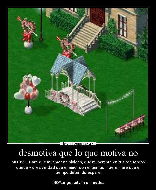 desmotiva que lo que motiva no - MOTIVE...Haré que mi amor no olvides, que mi nombre en tus recuerdos
quede y si es verdad que el amor con el tiempo muere, haré que el
tiempo detenido espere

 HOY..ingenuity in off mode..