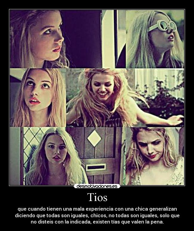 Tios - que cuando tienen una mala experiencia con una chica generalizan
diciendo que todas son iguales, chicos, no todas son iguales, solo que
no disteis con la indicada, existen tías que valen la pena.