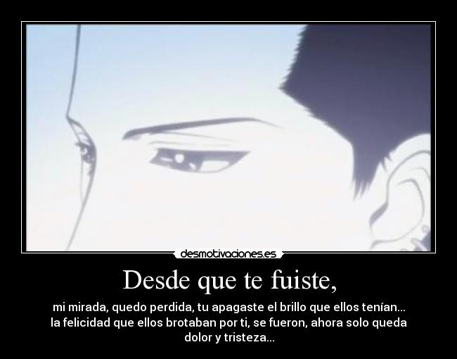 Desde que te fuiste, - mi mirada, quedo perdida, tu apagaste el brillo que ellos tenían...
la felicidad que ellos brotaban por ti, se fueron, ahora solo queda
dolor y tristeza...