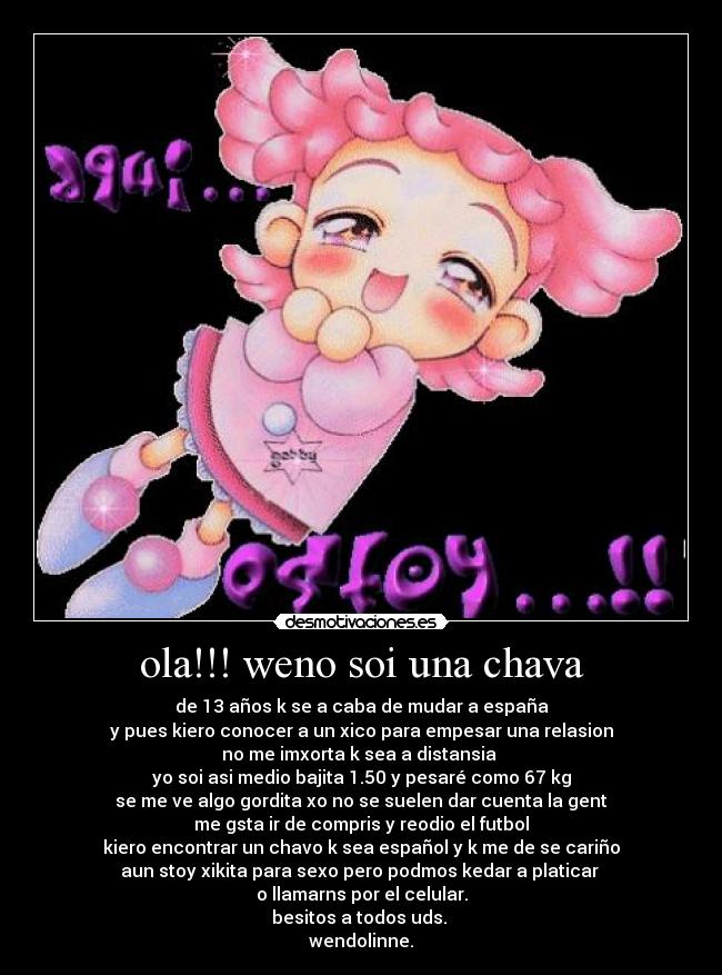 ola!!! weno soi una chava - de 13 años k se a caba de mudar a españa
y pues kiero conocer a un xico para empesar una relasion
no me imxorta k sea a distansia 
yo soi asi medio bajita 1.50 y pesaré como 67 kg
se me ve algo gordita xo no se suelen dar cuenta la gent
me gsta ir de compris y reodio el futbol
kiero encontrar un chavo k sea español y k me de se cariño
aun stoy xikita para sexo pero podmos kedar a platicar 
o llamarns por el celular.
besitos a todos uds. 
wendolinne.