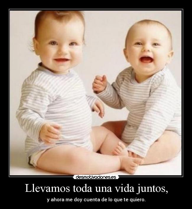 Llevamos toda una vida juntos, - y ahora me doy cuenta de lo que te quiero.