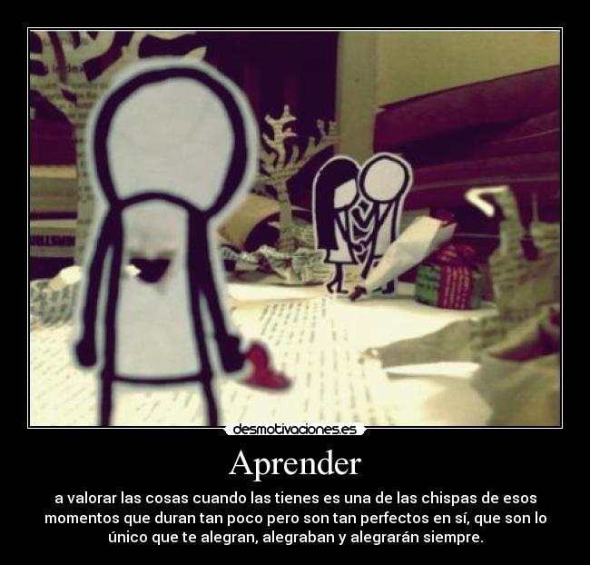 Aprender - a valorar las cosas cuando las tienes es una de las chispas de esos
momentos que duran tan poco pero son tan perfectos en sí, que son lo
único que te alegran, alegraban y alegrarán siempre.