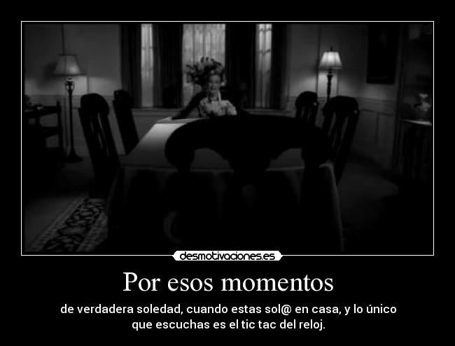Por esos momentos - de verdadera soledad, cuando estas sol@ en casa, y lo único
que escuchas es el tic tac del reloj.
