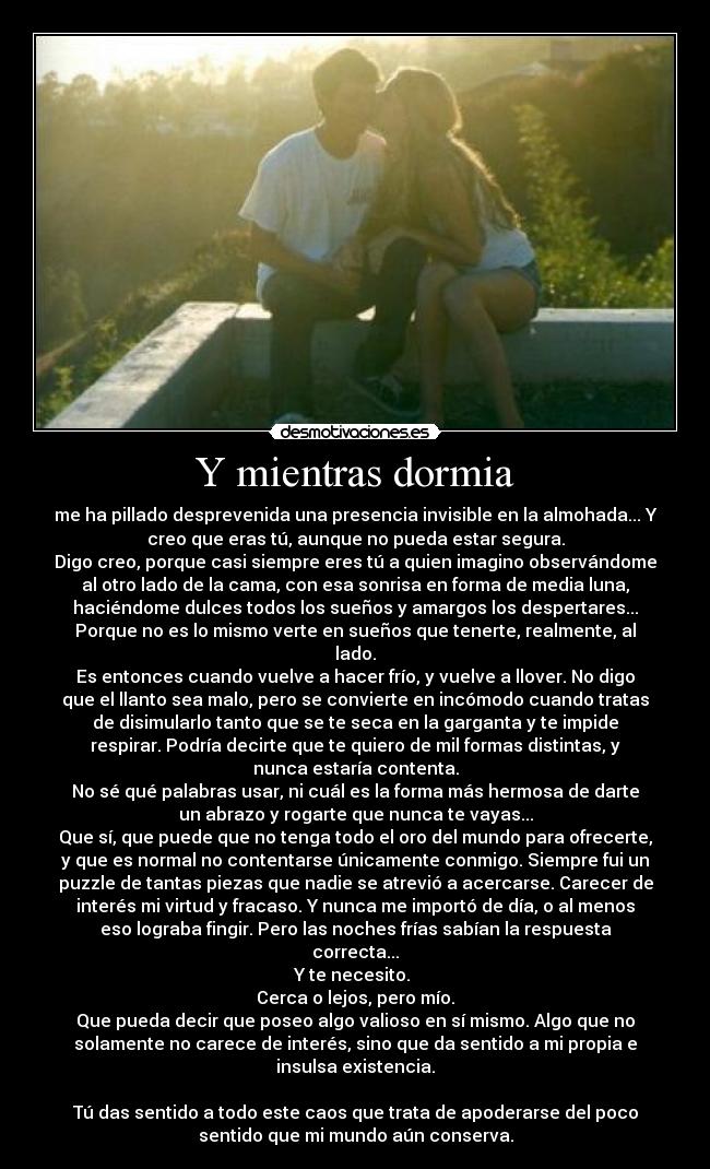 Y mientras dormia - me ha pillado desprevenida una presencia invisible en la almohada... Y
creo que eras tú, aunque no pueda estar segura.
Digo creo, porque casi siempre eres tú a quien imagino observándome
al otro lado de la cama, con esa sonrisa en forma de media luna,
haciéndome dulces todos los sueños y amargos los despertares...
Porque no es lo mismo verte en sueños que tenerte, realmente, al
lado.
Es entonces cuando vuelve a hacer frío, y vuelve a llover. No digo
que el llanto sea malo, pero se convierte en incómodo cuando tratas
de disimularlo tanto que se te seca en la garganta y te impide
respirar. Podría decirte que te quiero de mil formas distintas, y
nunca estaría contenta.
No sé qué palabras usar, ni cuál es la forma más hermosa de darte
un abrazo y rogarte que nunca te vayas...
Que sí, que puede que no tenga todo el oro del mundo para ofrecerte,
y que es normal no contentarse únicamente conmigo. Siempre fui un
puzzle de tantas piezas que nadie se atrevió a acercarse. Carecer de
interés mi virtud y fracaso. Y nunca me importó de día, o al menos
eso lograba fingir. Pero las noches frías sabían la respuesta
correcta...
Y te necesito.
Cerca o lejos, pero mío.
Que pueda decir que poseo algo valioso en sí mismo. Algo que no
solamente no carece de interés, sino que da sentido a mi propia e
insulsa existencia.
Tú das sentido a todo este caos que trata de apoderarse del poco
sentido que mi mundo aún conserva.