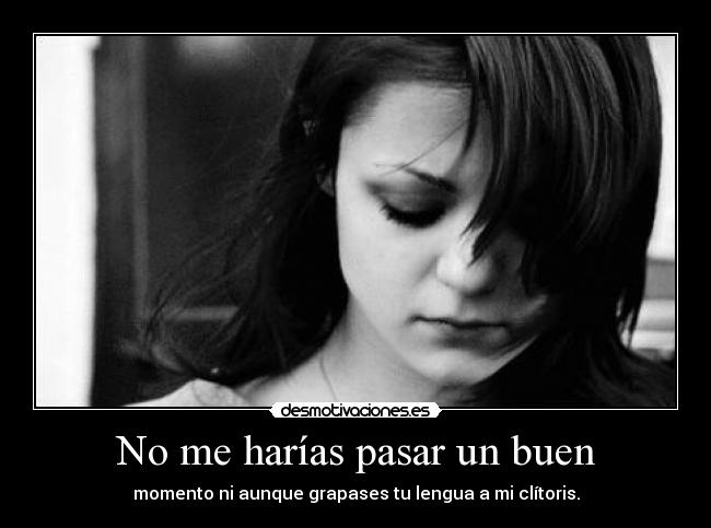 No me harías pasar un buen - momento ni aunque grapases tu lengua a mi clítoris.