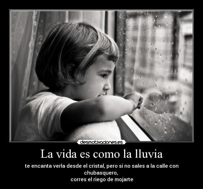 La vida es como la lluvia - te encanta verla desde el cristal, pero si no sales a la calle con chubasquero,
corres el riego de mojarte