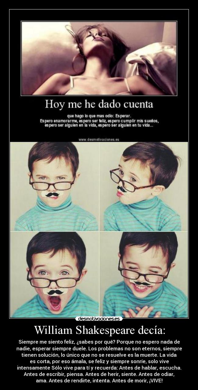 William Shakespeare decía: - Siempre me siento feliz, ¿sabes por qué? Porque no espero nada de
nadie, esperar siempre duele. Los problemas no son eternos, siempre
tienen solución, lo único que no se resuelve es la muerte. La vida
es corta, por eso ámala, se feliz y siempre sonríe, solo vive
intensamente Sólo vive para tí y recuerda: Antes de hablar, escucha.
Antes de escribir, piensa. Antes de herir, siente. Antes de odiar,
ama. Antes de rendirte, intenta. Antes de morir, ¡VIVE!