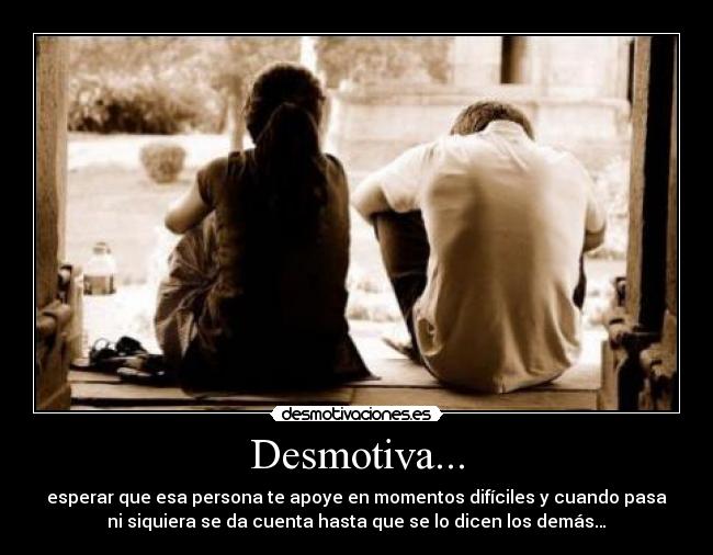 Desmotiva... - esperar que esa persona te apoye en momentos difíciles y cuando pasa
ni siquiera se da cuenta hasta que se lo dicen los demás…