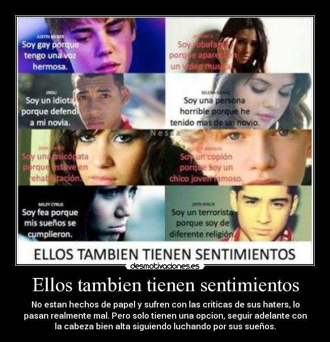 Ellos tambien tienen sentimientos - No estan hechos de papel y sufren con las criticas de sus haters, lo
pasan realmente mal. Pero solo tienen una opcion, seguir adelante con
la cabeza bien alta siguiendo luchando por sus sueños.