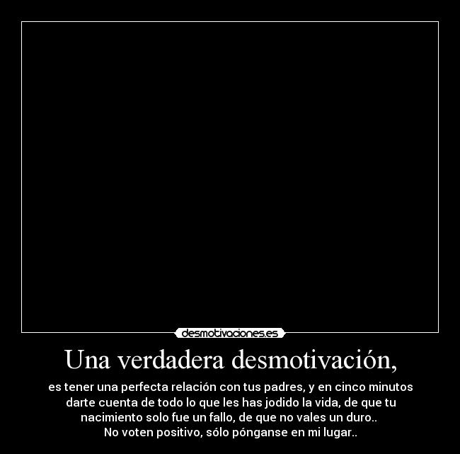 Una verdadera desmotivación, - es tener una perfecta relación con tus padres, y en cinco minutos
darte cuenta de todo lo que les has jodido la vida, de que tu
nacimiento solo fue un fallo, de que no vales un duro..
No voten positivo, sólo pónganse en mi lugar..