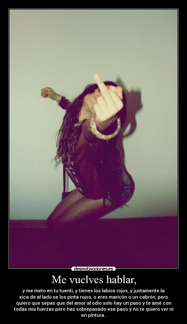 Me vuelves hablar, - y me meto en tu tuenti, y tienes los labios rojos, y justamente la
xica de al lado se los pinta rojos, o eres maricón o un cabrón, pero
quiero que sepas que del amor al odio solo hay un paso y te amé con
todas mis fuerzas pero haz sobrepasado ese paso y no te quiero ver ni
en pintura .