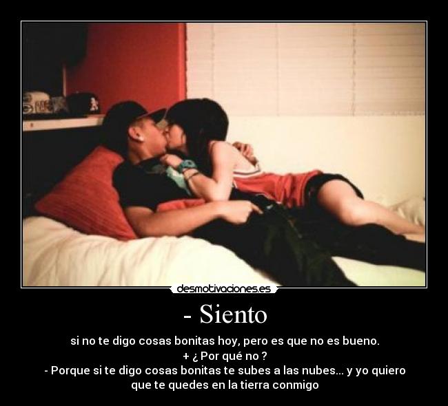- Siento - si no te digo cosas bonitas hoy, pero es que no es bueno.
+ ¿ Por qué no ?
- Porque si te digo cosas bonitas te subes a las nubes... y yo quiero
que te quedes en la tierra conmigo