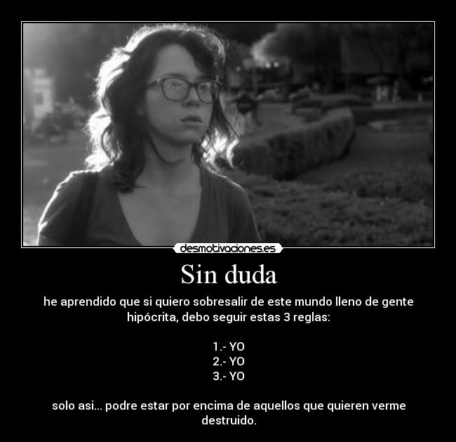 Sin duda - he aprendido que si quiero sobresalir de este mundo lleno de gente
hipócrita, debo seguir estas 3 reglas:
1.- YO
2.- YO
3.- YO
solo asi... podre estar por encima de aquellos que quieren verme
destruido.