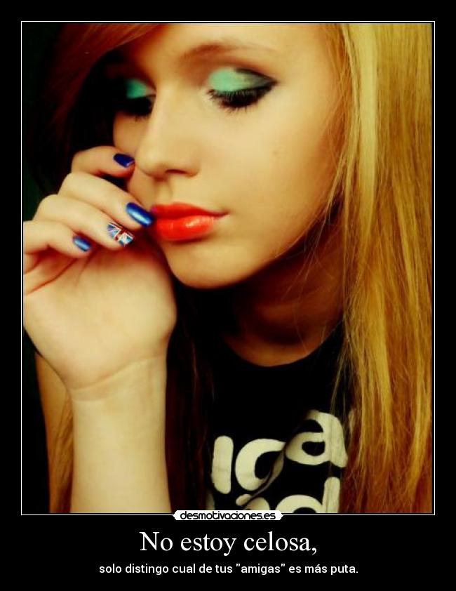 No estoy celosa, - solo distingo cual de tus amigas es más puta.