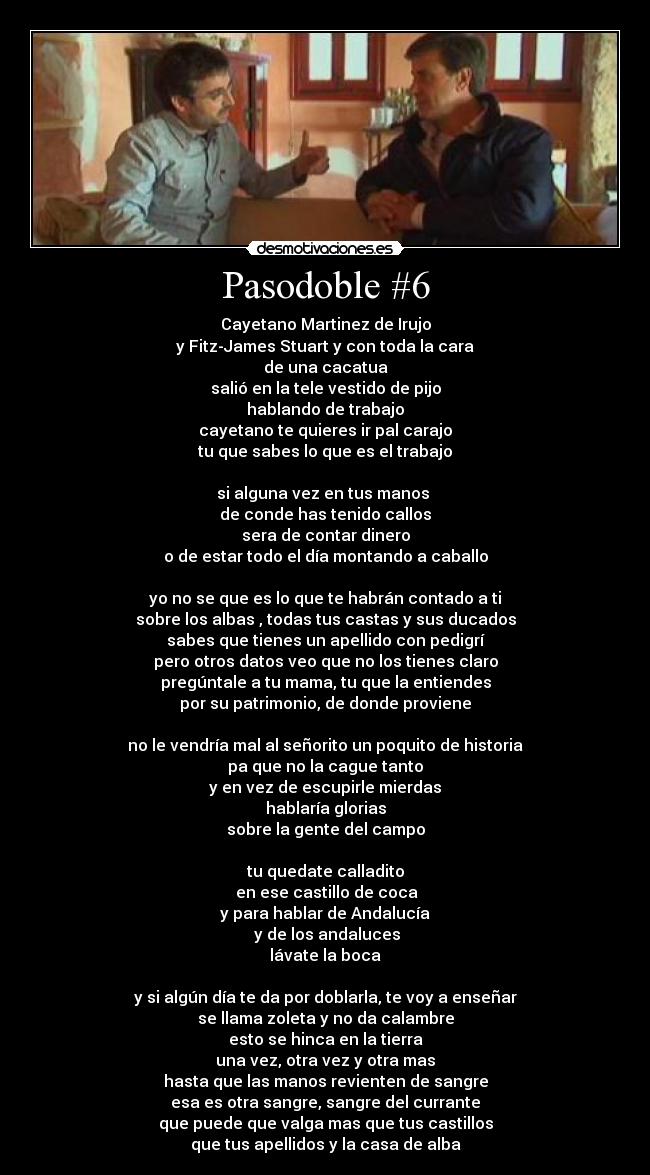Pasodoble #6 - Cayetano Martinez de Irujo
y Fitz-James Stuart y con toda la cara
de una cacatua
salió en la tele vestido de pijo
hablando de trabajo
cayetano te quieres ir pal carajo
tu que sabes lo que es el trabajo

si alguna vez en tus manos 
de conde has tenido callos
sera de contar dinero
o de estar todo el día montando a caballo

yo no se que es lo que te habrán contado a ti
sobre los albas , todas tus castas y sus ducados
sabes que tienes un apellido con pedigrí
pero otros datos veo que no los tienes claro
pregúntale a tu mama, tu que la entiendes
por su patrimonio, de donde proviene

no le vendría mal al señorito un poquito de historia
pa que no la cague tanto
y en vez de escupirle mierdas
hablaría glorias
sobre la gente del campo

tu quedate calladito
 en ese castillo de coca
y para hablar de Andalucía
 y de los andaluces
lávate la boca

y si algún día te da por doblarla, te voy a enseñar
se llama zoleta y no da calambre
esto se hinca en la tierra
una vez, otra vez y otra mas
hasta que las manos revienten de sangre
esa es otra sangre, sangre del currante
que puede que valga mas que tus castillos
que tus apellidos y la casa de alba
