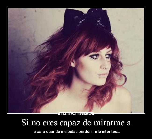Si no eres capaz de mirarme a - la cara cuando me pidas perdón, ni lo intentes...