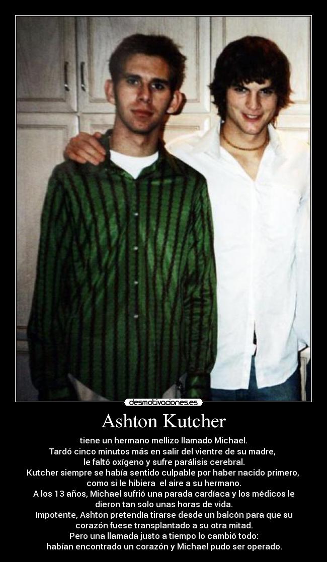 Ashton Kutcher - tiene un hermano mellizo llamado Michael.
Tardó cinco minutos más en salir del vientre de su madre,
le faltó oxígeno y sufre parálisis cerebral.
Kutcher siempre se había sentido culpable por haber nacido primero,
como si le hibiera el aire a su hermano.
A los 13 años, Michael sufrió una parada cardíaca y los médicos le
dieron tan solo unas horas de vida.
Impotente, Ashton pretendía tirarse desde un balcón para que su
corazón fuese transplantado a su otra mitad.
Pero una llamada justo a tiempo lo cambió todo:
habían encontrado un corazón y Michael pudo ser operado.