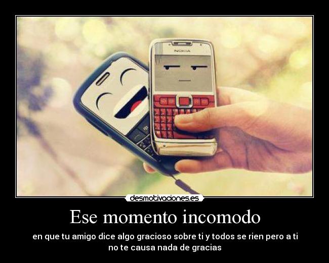 Ese momento incomodo - en que tu amigo dice algo gracioso sobre ti y todos se rien pero a ti
no te causa nada de gracias
