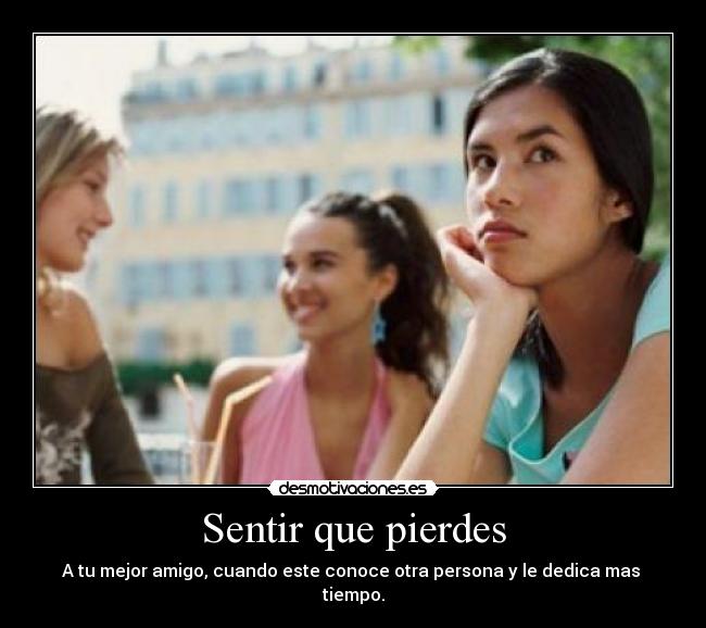 Sentir que pierdes - A tu mejor amigo, cuando este conoce otra persona y le dedica mas
tiempo.