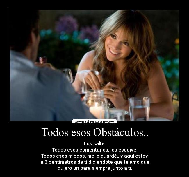 Todos esos Obstáculos.. - Los salté.
Todos esos comentarios, los esquivé.
Todos esos miedos, me lo guardé.. y aquí estoy
a 3 centímetros de tí diciendote que te amo que
quiero un para siempre junto a tí.