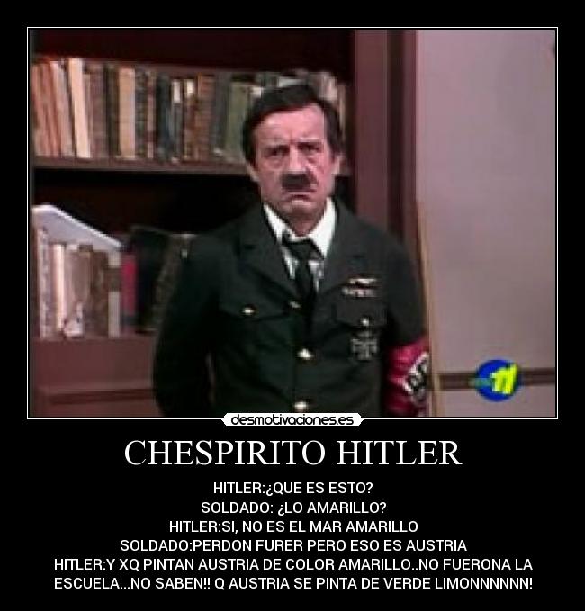 CHESPIRITO HITLER - HITLER:¿QUE ES ESTO?
SOLDADO: ¿LO AMARILLO?
HITLER:SI, NO ES EL MAR AMARILLO
SOLDADO:PERDON FURER PERO ESO ES AUSTRIA
HITLER:Y XQ PINTAN AUSTRIA DE COLOR AMARILLO..NO FUERONA LA
ESCUELA...NO SABEN!! Q AUSTRIA SE PINTA DE VERDE LIMONNNNNN!