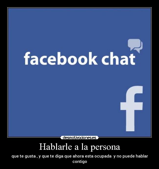 Hablarle a la persona - que te gusta , y que te diga que ahora esta ocupada  y no puede hablar contigo