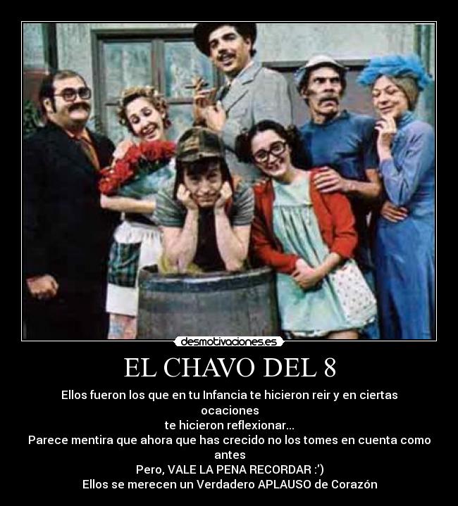 EL CHAVO DEL 8 - Ellos fueron los que en tu Infancia te hicieron reir y en ciertas ocaciones
te hicieron reflexionar...
Parece mentira que ahora que has crecido no los tomes en cuenta como antes
Pero, VALE LA PENA RECORDAR :)
Ellos se merecen un Verdadero APLAUSO de Corazón