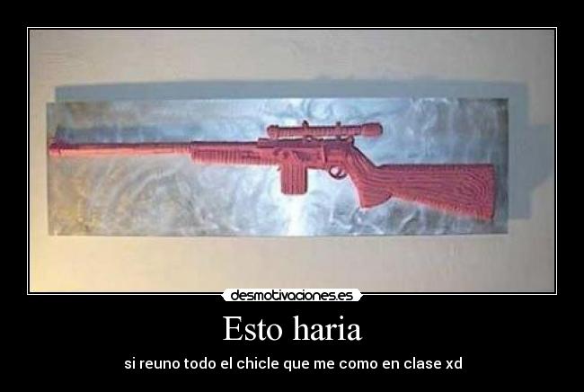 Esto haria - si reuno todo el chicle que me como en clase xd