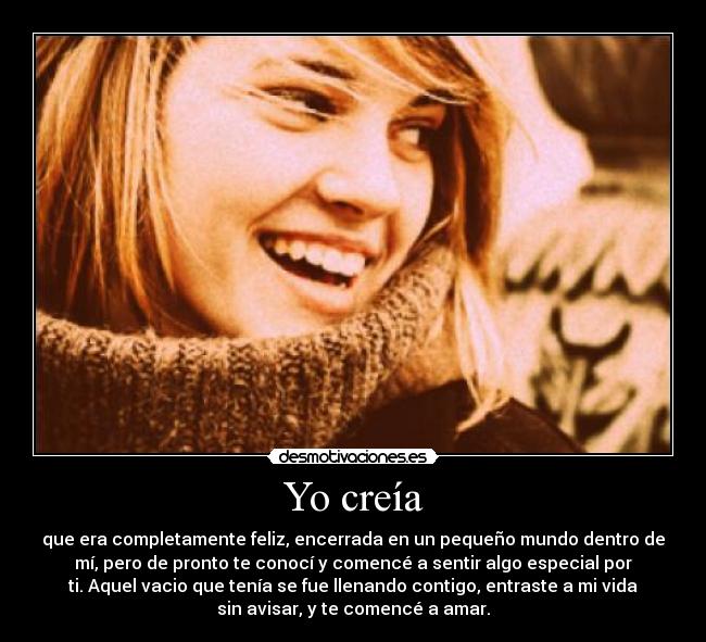 Yo creía - que era completamente feliz, encerrada en un pequeño mundo dentro de
mí, pero de pronto te conocí y comencé a sentir algo especial por
ti. Aquel vacio que tenía se fue llenando contigo, entraste a mi vida
sin avisar, y te comencé a amar.